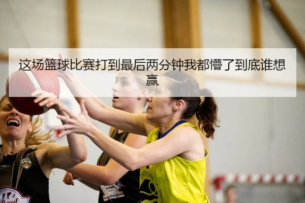 这场篮球比赛打到最后两分钟我都懵了到底谁想赢 - c7c7·app