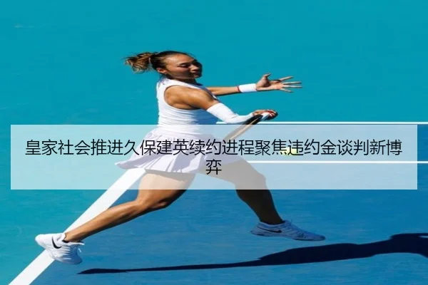 皇家社会推进久保建英续约进程聚焦违约金谈判新博弈