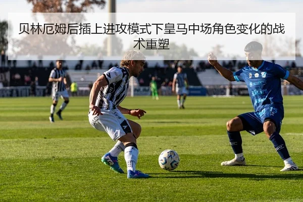 贝林厄姆后插上进攻模式下皇马中场角色变化的战术重塑