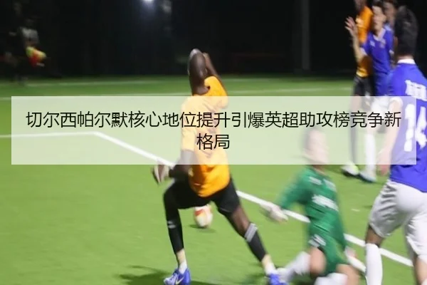 切尔西帕尔默核心地位提升引爆英超助攻榜竞争新格局