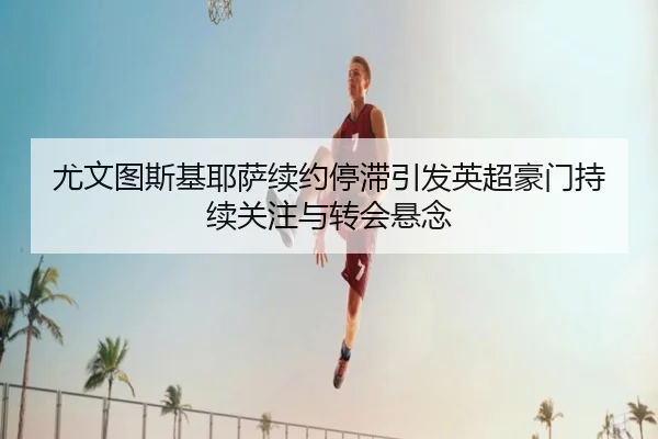 尤文图斯基耶萨续约停滞引发英超豪门持续关注与转会悬念