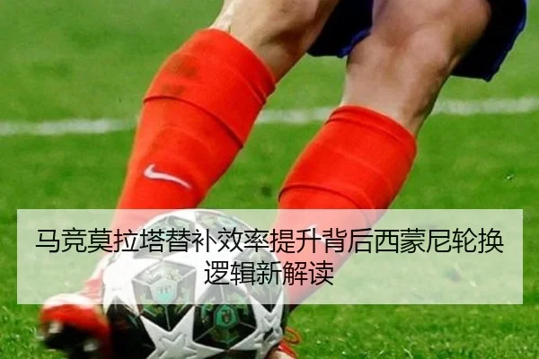 马竞莫拉塔替补效率提升背后西蒙尼轮换逻辑新解读