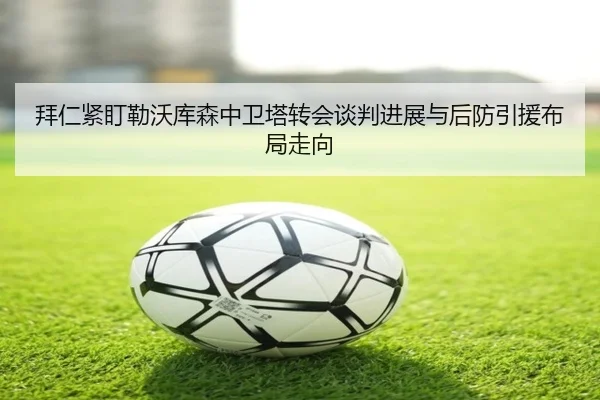 拜仁紧盯勒沃库森中卫塔转会谈判进展与后防引援布局走向