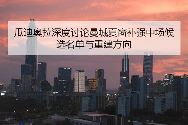 瓜迪奥拉深度讨论曼城夏窗补强中场候选名单与重建方向
