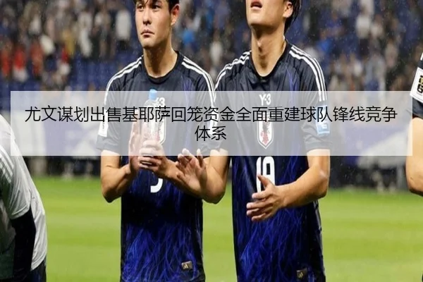 尤文谋划出售基耶萨回笼资金全面重建球队锋线竞争体系