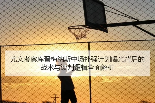 尤文考察库普梅纳斯中场补强计划曝光背后的战术与谈判逻辑全面解析