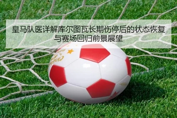 皇马队医详解库尔图瓦长期伤停后的状态恢复与赛场回归前景展望