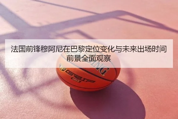 法国前锋穆阿尼在巴黎定位变化与未来出场时间前景全面观察