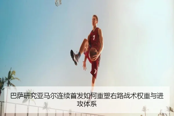 巴萨研究亚马尔连续首发如何重塑右路战术权重与进攻体系