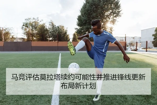 马竞评估莫拉塔续约可能性并推进锋线更新布局新计划