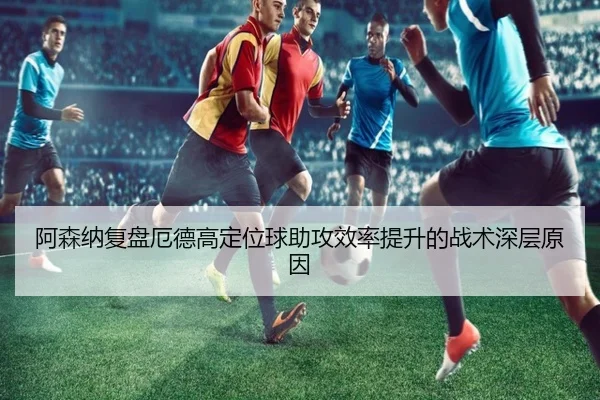 阿森纳复盘厄德高定位球助攻效率提升的战术深层原因