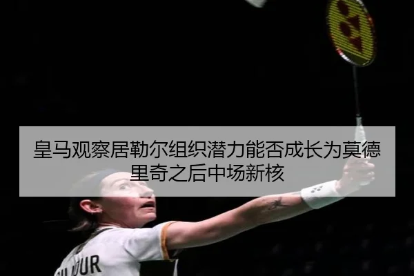 皇马观察居勒尔组织潜力能否成长为莫德里奇之后中场新核