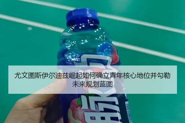 尤文图斯伊尔迪兹崛起如何确立青年核心地位并勾勒未来规划蓝图