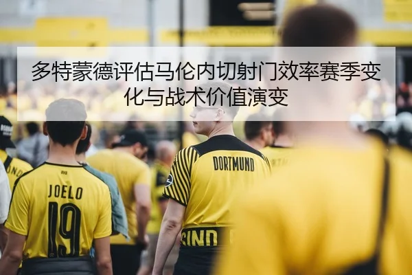 多特蒙德评估马伦内切射门效率赛季变化与战术价值演变