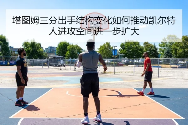 塔图姆三分出手结构变化如何推动凯尔特人进攻空间进一步扩大